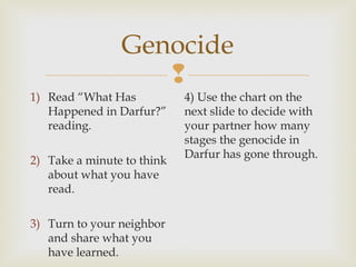 Genocide

1) Read “What Has
Happened in Darfur?”
reading.
2) Take a minute to think
about what you have
read.
3) Turn to your neighbor
and share what you
have learned.

4) Use the chart on the
next slide to decide with
your partner how many
stages the genocide in
Darfur has gone through.

 