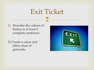 Exit Ticket

1) Describe the culture of
Sudan in at least 2
complete sentences.
2) Create a cause and
effect chart of
genocide.

 