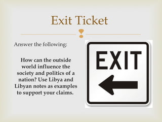 Exit Ticket

Answer the following:
How can the outside
world influence the
society and politics of a
nation? Use Libya and
Libyan notes as examples
to support your claims.

 