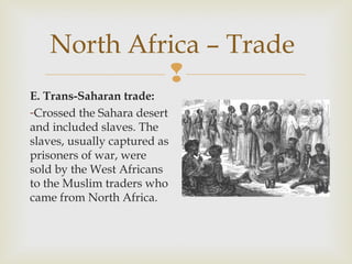 North Africa – Trade

E. Trans-Saharan trade:
-Crossed the Sahara desert
and included slaves. The
slaves, usually captured as
prisoners of war, were
sold by the West Africans
to the Muslim traders who
came from North Africa.

 