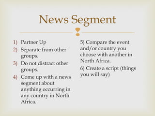 News Segment

1) Partner Up
2) Separate from other
groups.
3) Do not distract other
groups.
4) Come up with a news
segment about
anything occurring in
any country in North
Africa.

5) Compare the event
and/or country you
choose with another in
North Africa.
6) Create a script (things
you will say)

 