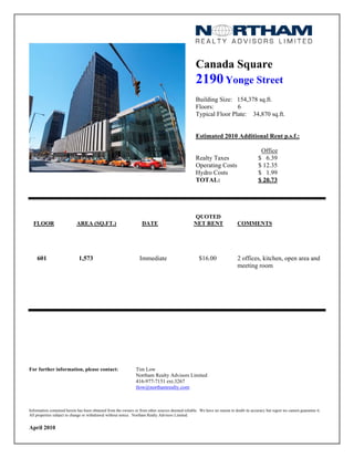 Canada Square
                                                                                                    2190 Yonge Street
                                                                                                    Building Size: 154,378 sq.ft.
                                                                                                    Floors:         6
                                                                                                    Typical Floor Plate: 34,870 sq.ft.


                                                                                                    Estimated 2010 Additional Rent p.s.f.:

                                                                                                                                           Office
                                                                                                    Realty Taxes                          $ 6.39
                                                                                                    Operating Costs                       $ 12.35
                                                                                                    Hydro Costs                           $ 1.99
                                                                                                    TOTAL:                                $ 20.73




                                                                                                   QUOTED
  FLOOR                     AREA (SQ.FT.)                           DATE                           NET RENT                  COMMENTS




    601                       1,573                               Immediate                           $16.00                 2 offices, kitchen, open area and
                                                                                                                             meeting room




For further information, please contact:                        Tim Low
                                                                Northam Realty Advisors Limited
                                                                416-977-7151 ext.3267
                                                                tlow@northamrealty.com



Information contained herein has been obtained from the owners or from other sources deemed reliable. We have no reason to doubt its accuracy but regret we cannot guarantee it.
All properties subject to change or withdrawal without notice. Northam Realty Advisors Limited.


April 2010
 
