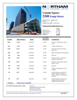 Canada Square
                                                                                                    2200 Yonge Street
                                                                                                    Building Size: 259,397 sq.ft.
                                                                                                    Floors:         17
                                                                                                    Typical Floor Plate: 15,165 sq.ft.

                                                                                                    Estimated 2010 Additional Rent p.s.f.:

                                                                                                                                          Office
                                                                                                    Realty Taxes                          $ 6.98
                                                                                                    Operating Costs                       $ 12.02
                                                                                                    Hydro Costs                           $ 1.99
                                                                                                    TOTAL:                                $ 20.99

                                                                                                    QUOTED
  FLOOR                     AREA (SQ.FT.)                        DATE                               NET RENT                 COMMENTS

  *1500                     12,768                            Immediate                               $16.00                 Full floor. Fully built out. Great
                                                                                                                             views

   1303                      2,140                            Immediate                               $16.00                 2 offices and open area

  *1200                     15,164                            Immediate                               $16.00                 Full floor, mainly open concept,
                                                                                                                             great views

   1002                     1,049                             Immediate                               $16.00                 Built out, large office and kitchenette

     909                       668                            Immediate                               $16.00                 Open area

     900                     5,623                            Immediate                               $16.00                 Built out, 4 offices, boardroom,
                                                                                                                             reception and open area

   *700                    15,157                             Immediate                               $16.00                 Full floor. Fully built out, natural
                                                                                                                             light on 4 sides

     605                     1,196                            Immediate                               $16.00                 Open area

     601                     1,487                            Immediate                               $16.00                 4 offices, mail/storage room and
                                                                                                                             reception

     219                    3,472                             Immediate                               $16.00                 current Sublease, executive style
                                                                                                                             offices, boardroom, reception,
                                                                                                                             kitchen, open area. Can be leased
                                                                                                                             as retail.

     205                    1,077                             Immediate                               $16.00                 current Sublease, open area, base
                                                                                                                             building condition. Ideal for
                                                                                                                             medical use or small office.
  *Full Floor                Inducements Negotiable

For further information, please contact:                        Tim Low
                                                                Northam Realty Advisors Limited
                                                                416-977-7151 ext.3267
                                                                tlow@northamrealty.com
Information contained herein has been obtained from the owners or from other sources deemed reliable. We have no reason to doubt its accuracy but regret we cannot guarantee it.
All properties subject to change or withdrawal without notice. Northam Realty Advisors Limited.                                                        April 2010
 