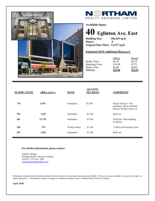 Available Space


                                                                                       40 Eglinton Ave. East
                                                                                       Building Size:       106,429 sq.ft.
                                                                                       Floors:               9
                                                                                       Typical Floor Plate: 13,127 sq.ft.

                                                                                       Estimated 2010 Additional Rent p.s.f:

                                                                                                                        Office                Retail
                                                                                       Realty Taxes                     $6.18                 $6.18
                                                                                       Operating Costs                  $10.90                $7.72
                                                                                       Hydro Costs                      $1.90                 $3.03
                                                                                       TOTAL:                           $18.98                $16.93




                                                                                        QUOTED
  FLOOR / SUITE                 AREA (SQ.FT.)                    DATE                   NET RENT                        COMMENTS



    710                         3,434                            Immediate              $13.00                          Nicely built out. Five
                                                                                                                        perimeter offices and three
                                                                                                                        interior. Ready to move in.

    703                          1,287                           Immediate              $13.00                          Built out

    401                         13,778                           Immediate              $15.00                          Full floor. Base building
                                                                                                                        Condition

    204                           974                            30 days notice         $13.00                          2 offices and meeting room

    203                          1,824                           Immediate              $13.00                          Built out




          For further information, please contact:

          Andrew Chiang
          Northam Realty Advisors Limited
          416-977-7151 ext. 3288
          achiang@northamrealty.com




Information contained herein has been obtained from the owners or from other sources deemed reliable. We have no reason to doubt its accuracy but regret we
cannot guarantee it. All properties subject to change or withdrawal without notice. Northam Realty Advisors Limited.

April 2010
 