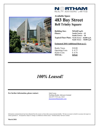 Available Space

                                                                                       483 Bay Street
                                                                                       Bell Trinity Square
                                                                                       Building Size:                   943,645 sq.ft.
                                                                                       Floors:                          North Tower – 15
                                                                                                                        South Tower - 10
                                                                                       Typical Floor Plate: North Tower – 40,000 sq.ft.
                                                                                                                        South Tower – 30,000 sq.ft.

                                                                                       Estimated 2010 Additional Rent p.s.f.:

                                                                                       Realty Taxes                     $10.08
                                                                                       Operating Costs                  $ 8.77
                                                                                       Hydro Costs                      $ 0.76
                                                                                       TOTAL:                           $19.61




                                                     100% Leased!


For further information, please contact:                                    Judy Lucas
                                                                            Northam Realty Advisors Limited
                                                                            416-977-7151 ext. 3215
                                                                            jlucas@northamrealty.com




Information contained herein has been obtained from the owners or from other sources deemed reliable. We have no reason to doubt its accuracy but regret we
cannot guarantee it. All properties subject to change or withdrawal without notice. Northam Realty Advisors Limited.


March 2010
 