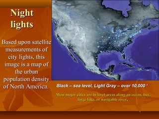 Night
lights
Based upon satellite
measurements of
city lights, this
image is a map of
the urban
population density
of North America.

Black – sea level, Light Gray – over 10,000 ‘
Most major cities are in level areas along an ocean, bay,
large lake, or navigable river.

 