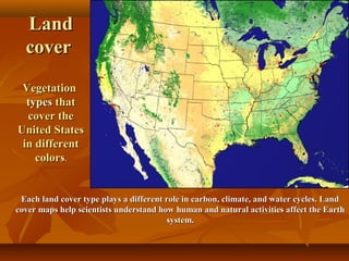 Land
cover
Vegetation
types that
cover the
United States
in different
colors.

Each land cover type plays a different role in carbon, climate, and water cycles. Land
cover maps help scientists understand how human and natural activities affect the Earth
system.

 