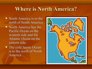 Where is North America?






North America is to the
north of South America.
North America has the
Pacific Ocean on the
western side and the
Atlantic Ocean on the
eastern side.
The cold Arctic Ocean
is to the north of North
America

 