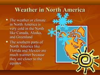 Weather in North America




The weather or climate
in North America is
very cold in the North
like Canada, Alaska,
and Greenland
The southern parts of
North America like
Florida and Mexico are
much warmer because
they are closer to the
equator

 