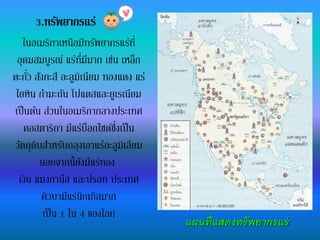 3.ทรัพยากรแร่
แผนที่แสดงทรัพยากรแร่
ในอเมริกาเหนือมีทรัพยากรแร่ที่
อุดมสมบูรณ์ แร่ที่มีมาก เช่น เหล็ก
ตะกั่ว สังกะสี อะลูมิเนียม ทองแดง แร่
ใยหิน กามะถัน โปแตสและยูเรเนียม
เป็นต้น ส่วนในอเมริกากลางประเทศ
คอสตาริกา มีแร่บ็อกไซต์ซึ่งเป็น
วัตถุดิบสาหรับถลุงเอาแร่อะลูมิเลียม
นอกจากนี้ยังมีแร่ทอง
เงิน แมงกานีส และปรอท ประเทศ
คิวบามีแร่นิกเกิลมาก
เป็น 1 ใน 4 ของโลก
 