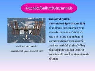 สิ่งแวดล้อมใหม่ในทวีปอเมริกาเหนือ
สถานีอวกาศนานาชาติ
(International Space Station; ISS)
เป็นห้องทดลองและสถานอานวยความ
สะดวกสาหรับงานค้นคว้าวิจัยในระดับ
นานาชาติ เราสามารถมองเห็นสถานี
อวกาศนานาชาติได้ด้วยตาเปล่าจากพื้น
สถานีอวกาศแห่งนี้เป็นสิ่งก่อสร้างที่ใหญ่
ที่สุดที่อยู่ในวงโคจรของโลก โดยมีมวล
มากกว่าสถานีอวกาศที่เคยสร้างมาก่อนหน้า
นี้ทั้งหมด
สถานีอวกาศนานาชาติ
(International Space Station; ISS)
 