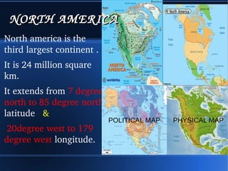 NORTH AMERICNORTH AMERICA 
North america is the 
third largest continent . 
It is 24 million square 
km. 
It extends from 7 degree 
north to 85 degree north 
latitude & 
20degree west to 179 
degree west longitude. 
POLITICAL MAP PHYSICAL MAP 
 