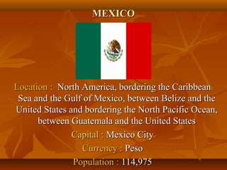 MMEEXXIICCOO 
LLooccaattiioonn :: NNoorrtthh AAmmeerriiccaa,, bboorrddeerriinngg tthhee CCaarriibbbbeeaann 
SSeeaa aanndd tthhee GGuullff ooff MMeexxiiccoo,, bbeettwweeeenn BBeelliizzee aanndd tthhee 
UUnniitteedd SSttaatteess aanndd bboorrddeerriinngg tthhee NNoorrtthh PPaacciiffiicc OOcceeaann,, 
bbeettwweeeenn GGuuaatteemmaallaa aanndd tthhee UUnniitteedd SSttaatteess 
CCaappiittaall :: MMeexxiiccoo CCiittyy 
CCuurrrreennccyy :: PPeessoo 
PPooppuullaattiioonn :: 111144,,997755 
 