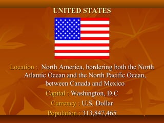 UUNNIITTEEDD SSTTAATTEESS 
LLooccaattiioonn :: NNoorrtthh AAmmeerriiccaa,, bboorrddeerriinngg bbootthh tthhee NNoorrtthh 
AAttllaannttiicc OOcceeaann aanndd tthhee NNoorrtthh PPaacciiffiicc OOcceeaann,, 
bbeettwweeeenn CCaannaaddaa aanndd MMeexxiiccoo 
CCaappiittaall :: WWaasshhiinnggttoonn,, DD..CC 
CCuurrrreennccyy :: UU..SS.. DDoollllaarr 
PPooppuullaattiioonn :: 331133,,884477,,446655 
 