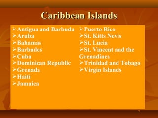 CCaarriibbbbeeaann IIssllaannddss 
Antigua and Barbuda 
Aruba 
Bahamas 
Barbados 
Cuba 
Dominican Republic 
Grenada 
Haiti 
Jamaica 
Puerto Rico 
St. Kitts Nevis 
St. Lucia 
St. Vincent and the 
Grenadines 
Trinidad and Tobago 
Virgin Islands 
 
