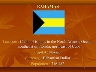 BBAAHHAAMMAASS 
LLooccaattiioonn :: CChhaaiinn ooff iissllaannddss iinn tthhee NNoorrtthh AAttllaannttiicc OOcceeaann,, 
ssoouutthheeaasstt ooff FFlloorriiddaa,, nnoorrtthheeaasstt ooff CCuubbaa 
CCaappiittaall :: NNaassssaauu 
CCuurrrreennccyy :: BBaahhaammiiaann DDoollllaarr 
PPooppuullaattiioonn :: 331166,,118822 
 