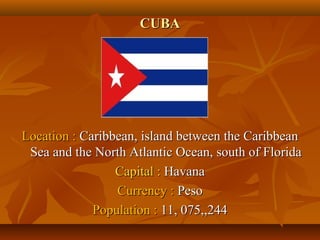 CCUUBBAA 
LLooccaattiioonn :: CCaarriibbbbeeaann,, iissllaanndd bbeettwweeeenn tthhee CCaarriibbbbeeaann 
SSeeaa aanndd tthhee NNoorrtthh AAttllaannttiicc OOcceeaann,, ssoouutthh ooff FFlloorriiddaa 
CCaappiittaall :: HHaavvaannaa 
CCuurrrreennccyy :: PPeessoo 
PPooppuullaattiioonn :: 1111,, 007755,,,,224444 
 