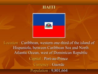 HHAAIITTII 
LLooccaattiioonn :: CCaarriibbbbeeaann,, wweesstteerrnn oonnee--tthhiirrdd ooff tthhee iissllaanndd ooff 
HHiissppaanniioollaa,, bbeettwweeeenn CCaarriibbbbeeaann SSeeaa aanndd NNoorrtthh 
AAttllaannttiicc OOcceeaann,, wweesstt ooff DDoommiinniiccaann RReeppuubblliicc 
CCaappiittaall :: PPoorrtt--aauu--PPrriinnccee 
CCuurrrreennccyy :: GGuuoorrddee 
PPooppuullaattiioonn :: 99,,880011,,666644 
 