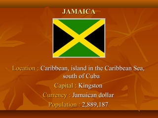 JJAAMMAAIICCAA 
LLooccaattiioonn :: CCaarriibbbbeeaann,, iissllaanndd iinn tthhee CCaarriibbbbeeaann SSeeaa,, 
ssoouutthh ooff CCuubbaa 
CCaappiittaall :: KKiinnggssttoonn 
CCuurrrreennccyy :: JJaammaaiiccaann ddoollllaarr 
PPooppuullaattiioonn :: 22,,888899,,118877 
 