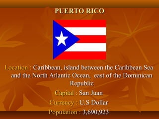PPUUEERRTTOO RRIICCOO 
LLooccaattiioonn :: CCaarriibbbbeeaann,, iissllaanndd bbeettwweeeenn tthhee CCaarriibbbbeeaann SSeeaa 
aanndd tthhee NNoorrtthh AAttllaannttiicc OOcceeaann,, eeaasstt ooff tthhee DDoommiinniiccaann 
RReeppuubblliicc 
CCaappiittaall :: SSaann JJuuaann 
CCuurrrreennccyy :: UU..SS DDoollllaarr 
PPooppuullaattiioonn :: 33,,669900,,992233 
 