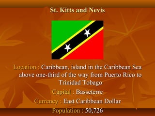SStt.. KKiittttss aanndd NNeevviiss 
LLooccaattiioonn :: CCaarriibbbbeeaann,, iissllaanndd iinn tthhee CCaarriibbbbeeaann SSeeaa 
aabboovvee oonnee--tthhiirrdd ooff tthhee wwaayy ffrroomm PPuueerrttoo RRiiccoo ttoo 
TTrriinniiddaadd TToobbaaggoo 
CCaappiittaall :: BBaasssseetteerrrree 
CCuurrrreennccyy :: EEaasstt CCaarriibbbbeeaann DDoollllaarr 
PPooppuullaattiioonn :: 5500,,772266 
 