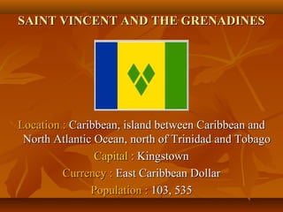 SSAAIINNTT VVIINNCCEENNTT AANNDD TTHHEE GGRREENNAADDIINNEESS 
LLooccaattiioonn :: CCaarriibbbbeeaann,, iissllaanndd bbeettwweeeenn CCaarriibbbbeeaann aanndd 
NNoorrtthh AAttllaannttiicc OOcceeaann,, nnoorrtthh ooff TTrriinniiddaadd aanndd TToobbaaggoo 
CCaappiittaall :: KKiinnggssttoowwnn 
CCuurrrreennccyy :: EEaasstt CCaarriibbbbeeaann DDoollllaarr 
PPooppuullaattiioonn :: 110033,, 553355 
 