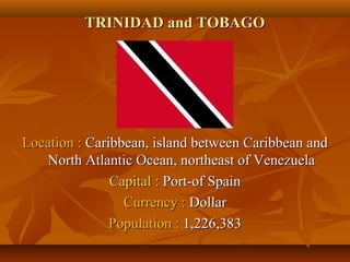 TTRRIINNIIDDAADD aanndd TTOOBBAAGGOO 
LLooccaattiioonn :: CCaarriibbbbeeaann,, iissllaanndd bbeettwweeeenn CCaarriibbbbeeaann aanndd 
NNoorrtthh AAttllaannttiicc OOcceeaann,, nnoorrtthheeaasstt ooff VVeenneezzuueellaa 
CCaappiittaall :: PPoorrtt--ooff SSppaaiinn 
CCuurrrreennccyy :: DDoollllaarr 
PPooppuullaattiioonn :: 11,,222266,,338833 
 