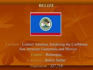 BBEELLIIZZEE 
LLooccaattiioonn :: CCeennttrraall AAmmeerriiccaa,, bboorrddeerriinngg tthhee CCaarriibbbbeeaann 
SSeeaa,, bbeettwweeeenn GGuuaatteemmaallaa aanndd MMeexxiiccoo 
CCaappiittaall :: BBeellmmooppaann 
CCuurrrreennccyy :: BBeelliizzee DDoollllaarr 
PPooppuullaattiioonn :: 332277,,771199 
 