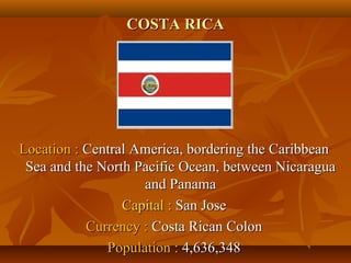 CCOOSSTTAA RRIICCAA 
LLooccaattiioonn :: CCeennttrraall AAmmeerriiccaa,, bboorrddeerriinngg tthhee CCaarriibbbbeeaann 
SSeeaa aanndd tthhee NNoorrtthh PPaacciiffiicc OOcceeaann,, bbeettwweeeenn NNiiccaarraagguuaa 
aanndd PPaannaammaa 
CCaappiittaall :: SSaann JJoossee 
CCuurrrreennccyy :: CCoossttaa RRiiccaann CCoolloonn 
PPooppuullaattiioonn :: 44,,663366,,334488 
 