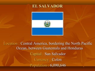 EELL SSAALLVVAADDOORR 
LLooccaattiioonn :: CCeennttrraall AAmmeerriiccaa,, bboorrddeerriinngg tthhee NNoorrtthh PPaacciiffiicc 
OOcceeaann,, bbeettwweeeenn GGuuaatteemmaallaa aanndd HHoonndduurraass 
CCaappiittaall :: SSaann SSaallvvaaddoorr 
CCuurrrreennccyy :: CCoolloonn 
PPooppuullaattiioonn :: 66,,009900,,664466 
 