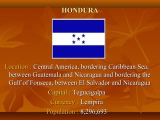HHOONNDDUURRAA 
LLooccaattiioonn :: CCeennttrraall AAmmeerriiccaa,, bboorrddeerriinngg CCaarriibbbbeeaann SSeeaa,, 
bbeettwweeeenn GGuuaatteemmaallaa aanndd NNiiccaarraagguuaa aanndd bboorrddeerriinngg tthhee 
GGuullff ooff FFoonnsseeccaa,, bbeettwweeeenn EEll SSaallvvaaddoorr aanndd NNiiccaarraagguuaa 
CCaappiittaall :: TTeegguucciiggaallppaa 
CCuurrrreennccyy :: LLeemmppiirraa 
PPooppuullaattiioonn :: 88,,229966,,669933 
 