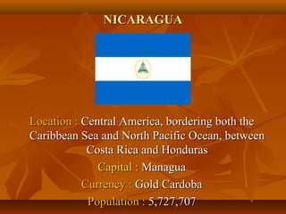 NNIICCAARRAAGGUUAA 
LLooccaattiioonn :: CCeennttrraall AAmmeerriiccaa,, bboorrddeerriinngg bbootthh tthhee 
CCaarriibbbbeeaann SSeeaa aanndd NNoorrtthh PPaacciiffiicc OOcceeaann,, bbeettwweeeenn 
CCoossttaa RRiiccaa aanndd HHoonndduurraass 
CCaappiittaall :: MMaannaagguuaa 
CCuurrrreennccyy :: GGoolldd CCaarrddoobbaa 
PPooppuullaattiioonn :: 55,,772277,,770077 
