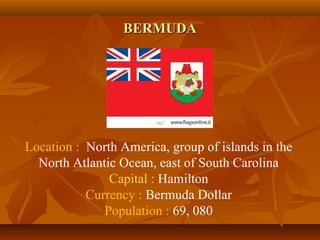 BBEERRMMUUDDAA 
Location : North America, group of islands in the 
North Atlantic Ocean, east of South Carolina 
Capital : Hamilton 
Currency : Bermuda Dollar 
Population : 69, 080 
 