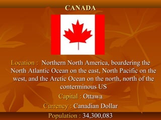 CCAANNAADDAA 
LLooccaattiioonn :: NNoorrtthheerrnn NNoorrtthh AAmmeerriiccaa,, bbooaarrddeerriinngg tthhee 
NNoorrtthh AAttllaannttiicc OOcceeaann oonn tthhee eeaasstt,, NNoorrtthh PPaacciiffiicc oonn tthhee 
wweesstt,, aanndd tthhee AArrccttiicc OOcceeaann oonn tthhee nnoorrtthh,, nnoorrtthh ooff tthhee 
ccoonntteerrmmiinnoouuss UUSS 
CCaappiittaall :: OOttttaawwaa 
CCuurrrreennccyy :: CCaannaaddiiaann DDoollllaarr 
PPooppuullaattiioonn :: 3344,,330000,,008833 
 