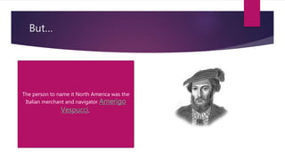 But…
The person to name it North America was the
Italian merchant and navigator Amerigo
Vespucci,
 