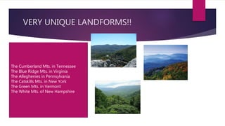 VERY UNIQUE LANDFORMS!!
The Cumberland Mts. in Tennessee
The Blue Ridge Mts. in Virginia
The Alleghenies in Pennsylvania
The Catskills Mts. in New York
The Green Mts. in Vermont
The White Mts. of New Hampshire
 