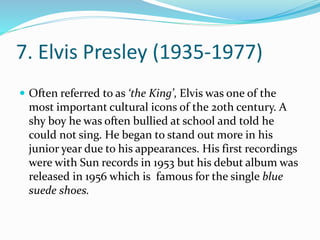 7. Elvis Presley (1935-1977)
 Often referred to as ‘the King’, Elvis was one of the
most important cultural icons of the 20th century. A
shy boy he was often bullied at school and told he
could not sing. He began to stand out more in his
junior year due to his appearances. His first recordings
were with Sun records in 1953 but his debut album was
released in 1956 which is famous for the single blue
suede shoes.
 