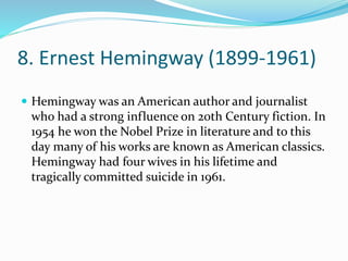 8. Ernest Hemingway (1899-1961)
 Hemingway was an American author and journalist
who had a strong influence on 20th Century fiction. In
1954 he won the Nobel Prize in literature and to this
day many of his works are known as American classics.
Hemingway had four wives in his lifetime and
tragically committed suicide in 1961.
 