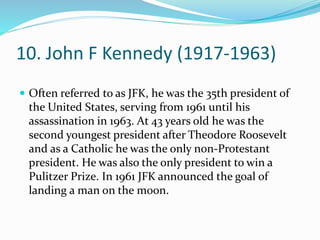 10. John F Kennedy (1917-1963)
 Often referred to as JFK, he was the 35th president of
the United States, serving from 1961 until his
assassination in 1963. At 43 years old he was the
second youngest president after Theodore Roosevelt
and as a Catholic he was the only non-Protestant
president. He was also the only president to win a
Pulitzer Prize. In 1961 JFK announced the goal of
landing a man on the moon.
 