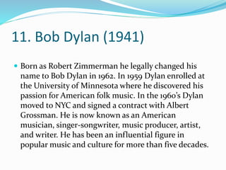 11. Bob Dylan (1941)
 Born as Robert Zimmerman he legally changed his
name to Bob Dylan in 1962. In 1959 Dylan enrolled at
the University of Minnesota where he discovered his
passion for American folk music. In the 1960’s Dylan
moved to NYC and signed a contract with Albert
Grossman. He is now known as an American
musician, singer-songwriter, music producer, artist,
and writer. He has been an influential figure in
popular music and culture for more than five decades.
 