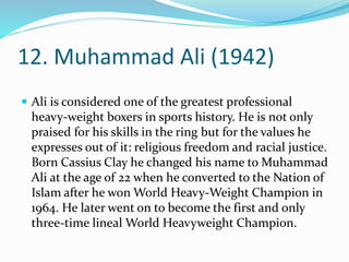 12. Muhammad Ali (1942)
 Ali is considered one of the greatest professional
heavy-weight boxers in sports history. He is not only
praised for his skills in the ring but for the values he
expresses out of it: religious freedom and racial justice.
Born Cassius Clay he changed his name to Muhammad
Ali at the age of 22 when he converted to the Nation of
Islam after he won World Heavy-Weight Champion in
1964. He later went on to become the first and only
three-time lineal World Heavyweight Champion.
 