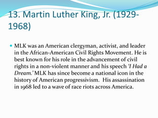 13. Martin Luther King, Jr. (1929-
1968)
 MLK was an American clergyman, activist, and leader
in the African-American Civil Rights Movement. He is
best known for his role in the advancement of civil
rights in a non-violent manner and his speech ‘I Had a
Dream.’ MLK has since become a national icon in the
history of American progressivism. His assassination
in 1968 led to a wave of race riots across America.
 