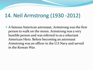 14. Neil Armstrong (1930 -2012)
 A famous American astronaut, Armstrong was the first
person to walk on the moon. Armstrong was a very
humble person and was referred to as a reluctant
American Hero. Before becoming an astronaut
Armstrong was an officer in the U.S Navy and served
in the Korean War.
 