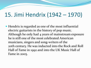 15. Jimi Hendrix (1942 – 1970)
 Hendrix is regarded as one of the most influential
electric guitarists in the history of pop music.
Although he only had 4 years of mainstream exposure
he is still one of the most celebrated American
musicians, singers and song-writers of the
20th century. He was inducted into the Rock and Roll
Hall of Fame in 1992 and into the UK Music Hall of
Fame in 2005.
 