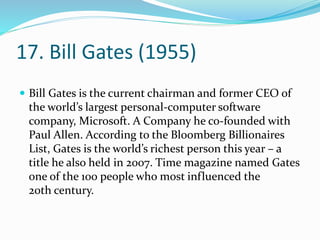 17. Bill Gates (1955)
 Bill Gates is the current chairman and former CEO of
the world’s largest personal-computer software
company, Microsoft. A Company he co-founded with
Paul Allen. According to the Bloomberg Billionaires
List, Gates is the world’s richest person this year – a
title he also held in 2007. Time magazine named Gates
one of the 100 people who most influenced the
20th century.
 
