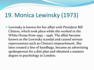 19. Monica Lewinsky (1973)
 Lewinsky is known for her affair with President Bill
Clinton, which took place while she worked in the
White House from 1995 – 1996. The affair became
known as the Lewinsky scandal and caused serious
repercussions such as Clinton’s impeachment. She
later created a line of handbags, became an advertising
spokesperson for a diet plan and obtained a masters
degree in psychology in London.
 