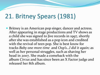 21. Britney Spears (1981)
 Britney is an American pop singer, dancer and actress.
After appearing in stage productions and TV shows as
a child she was signed to Jive records in 1997, shortly
after she was established as a pop icon and credited
with the revival of teen pop. She is best know for
tracks Baby one more time and Oop’s…I did it again; as
well as her personal struggles, such as shaving her
head in 2007. She made a comeback with the
album Circus and has since been an X Factor judge and
released her 8th album.
 
