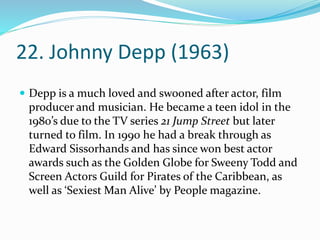 22. Johnny Depp (1963)
 Depp is a much loved and swooned after actor, film
producer and musician. He became a teen idol in the
1980’s due to the TV series 21 Jump Street but later
turned to film. In 1990 he had a break through as
Edward Sissorhands and has since won best actor
awards such as the Golden Globe for Sweeny Todd and
Screen Actors Guild for Pirates of the Caribbean, as
well as ‘Sexiest Man Alive’ by People magazine.
 