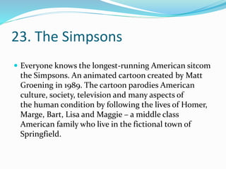 23. The Simpsons
 Everyone knows the longest-running American sitcom
the Simpsons. An animated cartoon created by Matt
Groening in 1989. The cartoon parodies American
culture, society, television and many aspects of
the human condition by following the lives of Homer,
Marge, Bart, Lisa and Maggie – a middle class
American family who live in the fictional town of
Springfield.
 