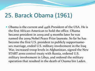 25. Barack Obama (1961)
 Obama is the current and 44th President of the USA. He is
the first African-American to hold the office. Obama
became president in 2009 and 9 months later he was
named the 2009 Nobel Peace Prize laureate. So far he has
become the first U.S. president to publicly supportsame-
sex marriage, ended U.S. military involvement in the Iraq
War, increased troop levels in Afghanistan, signed the New
START arms control treaty with Russia, ordered U.S.
military involvement in Libya, and ordered the military
operation that resulted in the death of Osama bin Laden.
 